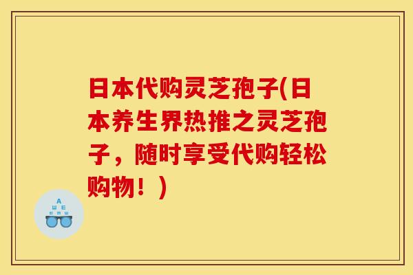 日本代购灵芝孢子(日本养生界热推之灵芝孢子，随时享受代购轻松购物！)