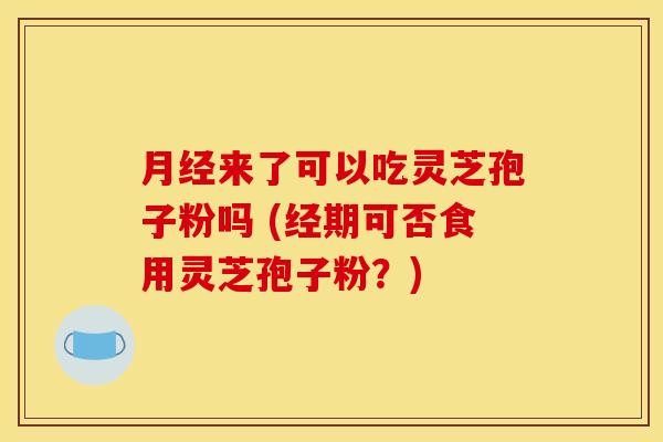月经来了可以吃灵芝孢子粉吗 (经期可否食用灵芝孢子粉?)