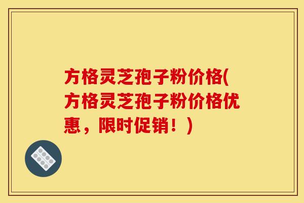 方格灵芝孢子粉价格(方格灵芝孢子粉价格优惠，限时促销！)