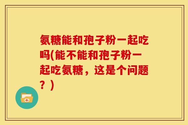 氨糖能和孢子粉一起吃吗(能不能和孢子粉一起吃氨糖,这是个问题?)