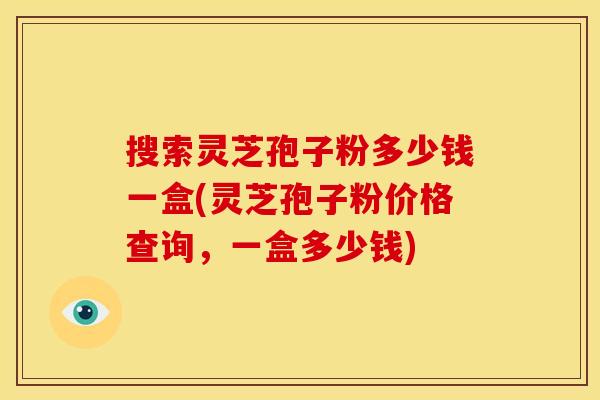 搜索灵芝孢子粉多少钱一盒(灵芝孢子粉价格查询,一盒多少钱)
