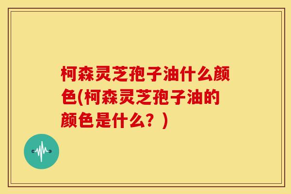 柯森灵芝孢子油什么颜色(柯森灵芝孢子油的颜色是什么?)