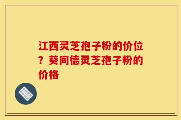 江西灵芝孢子粉的价位？葵同德灵芝孢子粉的价格