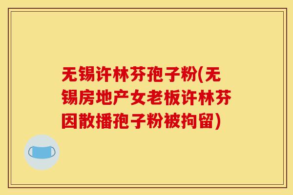 无锡许林芬孢子粉(无锡房地产女老板许林芬因散播孢子粉被拘留)