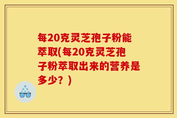 每20克灵芝孢子粉能萃取(每20克灵芝孢子粉萃取出来的营养是多少?)