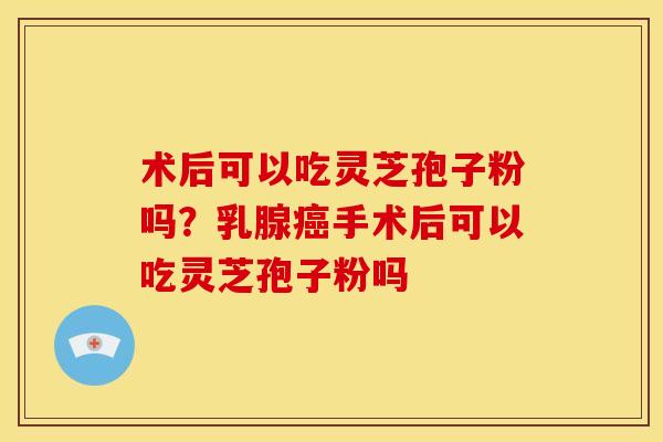 术后可以吃灵芝孢子粉吗?乳腺癌手术后可以吃灵芝孢子粉吗