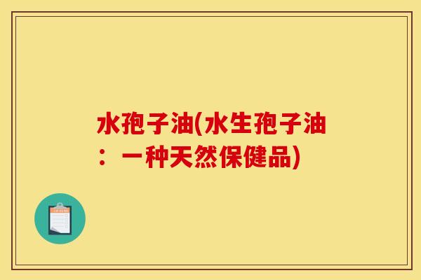 水孢子油(水生孢子油:一种天然保健品)