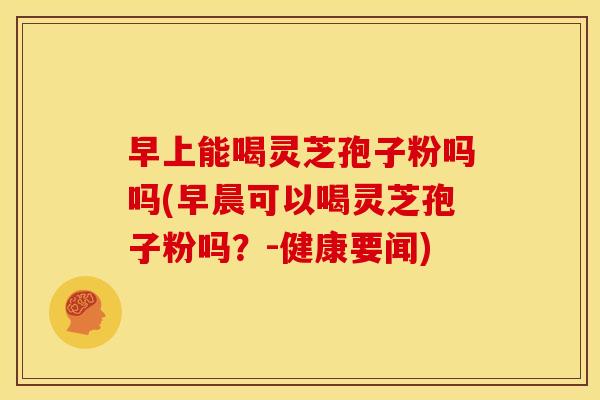 早上能喝灵芝孢子粉吗吗(早晨可以喝灵芝孢子粉吗?-健康要闻)