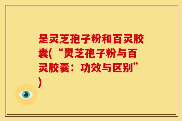 是灵芝孢子粉和百灵胶囊(“灵芝孢子粉与百灵胶囊:功效与区别”)