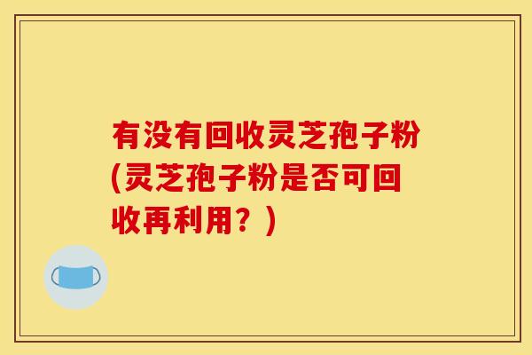 有没有回收灵芝孢子粉(灵芝孢子粉是否可回收再利用?)