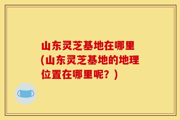 山东灵芝基地在哪里 (山东灵芝基地的地理位置在哪里呢?)