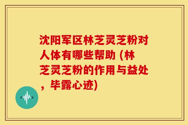 沈阳军区林芝灵芝粉对人体有哪些帮助 (林芝灵芝粉的作用与益处,毕露心迹)