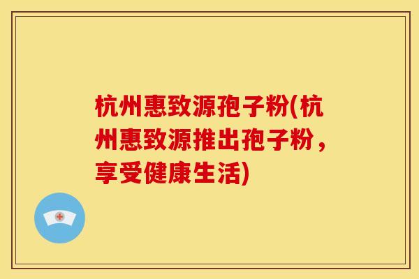 杭州惠致源孢子粉(杭州惠致源推出孢子粉，享受健康生活)