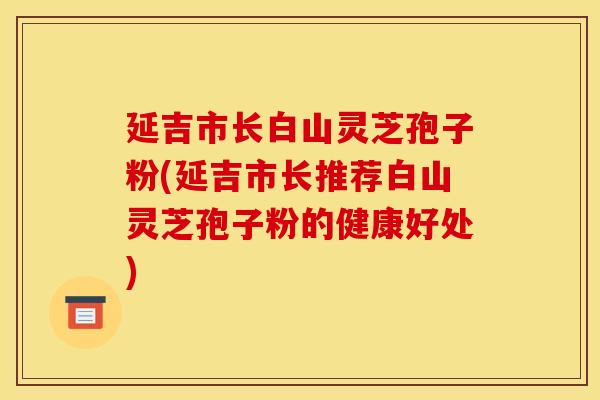 延吉市长白山灵芝孢子粉(延吉市长推荐白山灵芝孢子粉的健康好处)