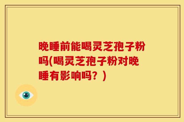 晚睡前能喝灵芝孢子粉吗(喝灵芝孢子粉对晚睡有影响吗？)