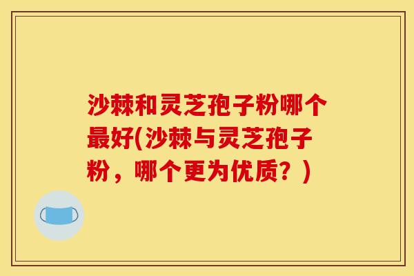 沙棘和灵芝孢子粉哪个最好(沙棘与灵芝孢子粉,哪个更为优质?)
