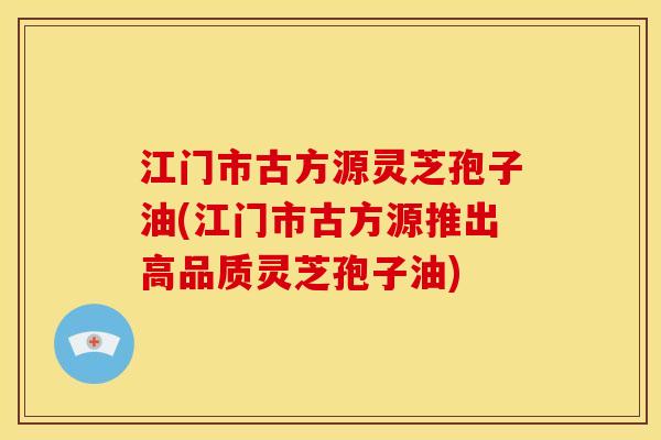 江门市古方源灵芝孢子油(江门市古方源推出高品质灵芝孢子油)