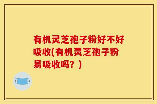 有机灵芝孢子粉好不好吸收(有机灵芝孢子粉易吸收吗?)