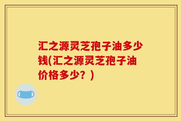汇之源灵芝孢子油多少钱(汇之源灵芝孢子油价格多少?)