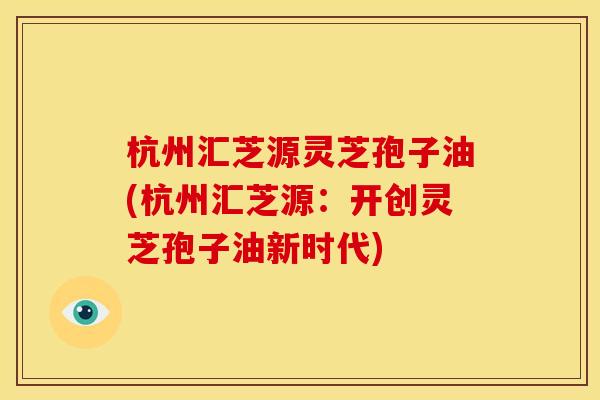 杭州汇芝源灵芝孢子油(杭州汇芝源:开创灵芝孢子油新时代)