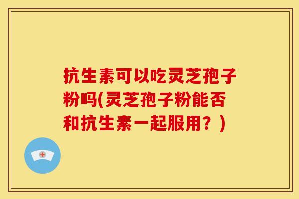 抗生素可以吃灵芝孢子粉吗(灵芝孢子粉能否和抗生素一起服用?)