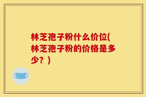 林芝孢子粉什么价位(林芝孢子粉的价格是多少?)