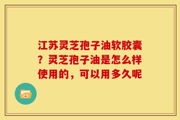 江苏灵芝孢子油软胶囊？灵芝孢子油是怎么样使用的，可以用多久呢
