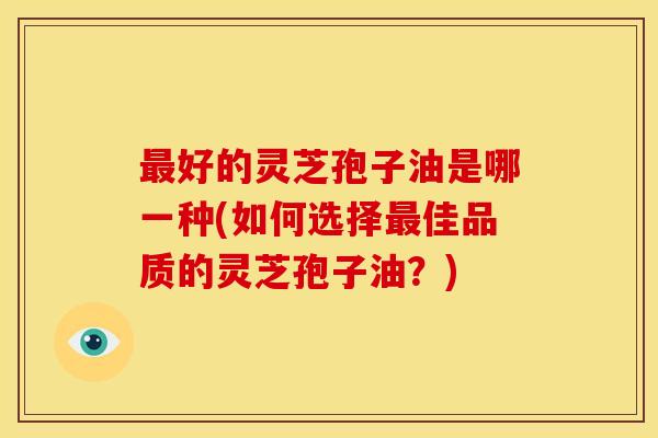 最好的灵芝孢子油是哪一种(如何选择最佳品质的灵芝孢子油?)