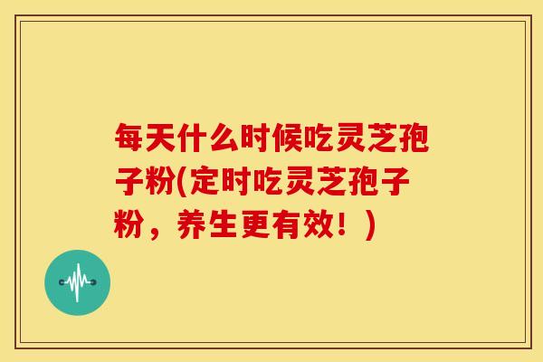 每天什么时候吃灵芝孢子粉(定时吃灵芝孢子粉,养生更有效!)