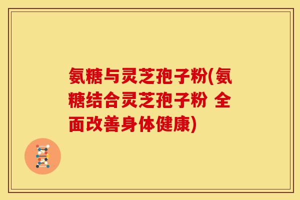 氨糖与灵芝孢子粉(氨糖结合灵芝孢子粉 全面改善身体健康)