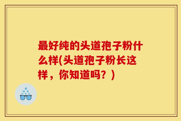 最好纯的头道孢子粉什么样(头道孢子粉长这样，你知道吗？)