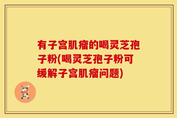 有子宫肌瘤的喝灵芝孢子粉(喝灵芝孢子粉可缓解子宫肌瘤问题)