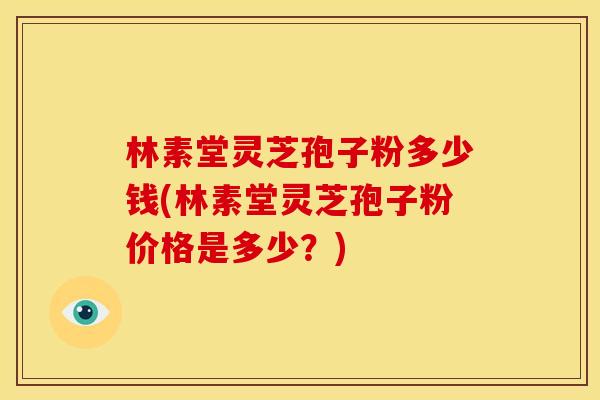 林素堂灵芝孢子粉多少钱(林素堂灵芝孢子粉价格是多少?)
