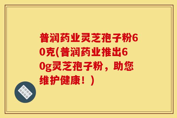 普润药业灵芝孢子粉60克(普润药业推出60g灵芝孢子粉,助您维护健康!)