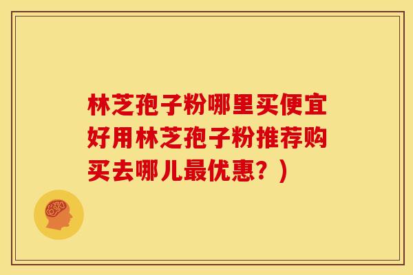 林芝孢子粉哪里买便宜好用林芝孢子粉推荐购买去哪儿最优惠?)