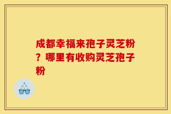 成都幸福来孢子灵芝粉？哪里有收购灵芝孢子粉