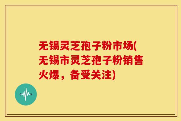 无锡灵芝孢子粉市场(无锡市灵芝孢子粉销售火爆,备受关注)