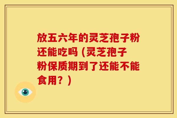 放五六年的灵芝孢子粉还能吃吗 (灵芝孢子粉保质期到了还能不能食用？)