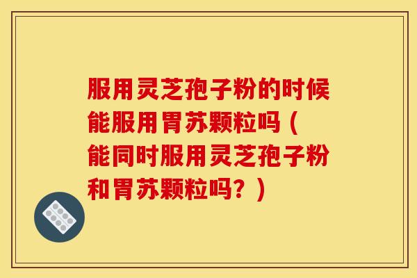 服用灵芝孢子粉的时候能服用胃苏颗粒吗 (能同时服用灵芝孢子粉和胃苏颗粒吗？)