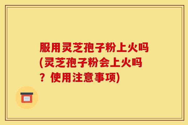 服用灵芝孢子粉上火吗(灵芝孢子粉会上火吗？使用注意事项)