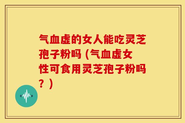 气血虚的女人能吃灵芝孢子粉吗 (气血虚女性可食用灵芝孢子粉吗？)
