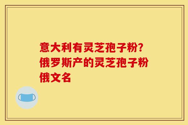 意大利有灵芝孢子粉?俄罗斯产的灵芝孢子粉俄文名