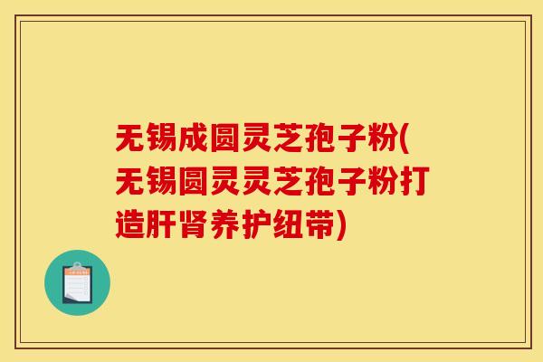 无锡成圆灵芝孢子粉(无锡圆灵灵芝孢子粉打造肝肾养护纽带)