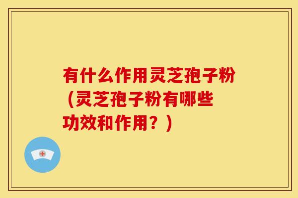 有什么作用灵芝孢子粉 (灵芝孢子粉有哪些功效和作用？)