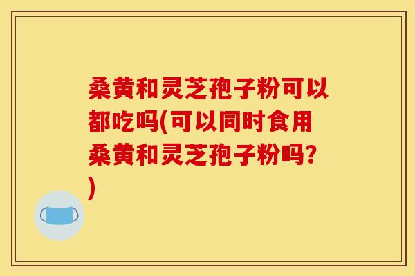 桑黄和灵芝孢子粉可以都吃吗(可以同时食用桑黄和灵芝孢子粉吗?)
