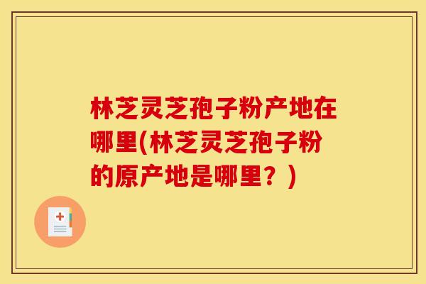 林芝灵芝孢子粉产地在哪里(林芝灵芝孢子粉的原产地是哪里？)
