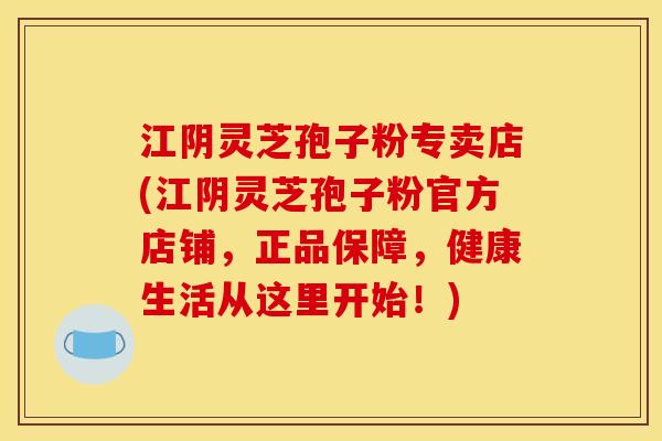 江阴灵芝孢子粉专卖店(江阴灵芝孢子粉官方店铺,正品保障,健康生活从这里开始!)
