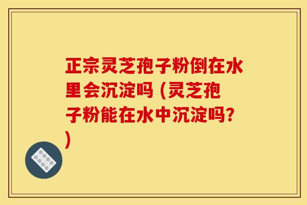 正宗灵芝孢子粉倒在水里会沉淀吗 (灵芝孢子粉能在水中沉淀吗?)