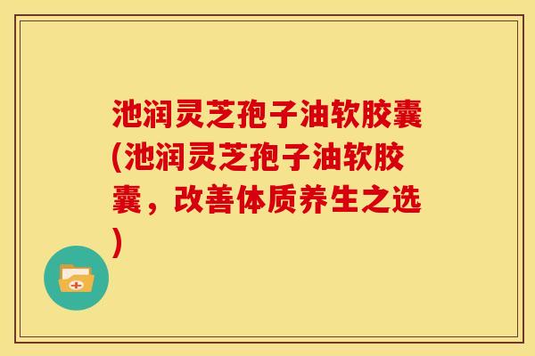 池润灵芝孢子油软胶囊(池润灵芝孢子油软胶囊，改善体质养生之选)