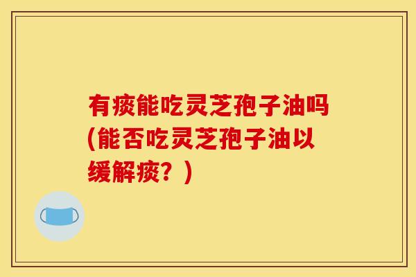 有痰能吃灵芝孢子油吗(能否吃灵芝孢子油以缓解痰？)